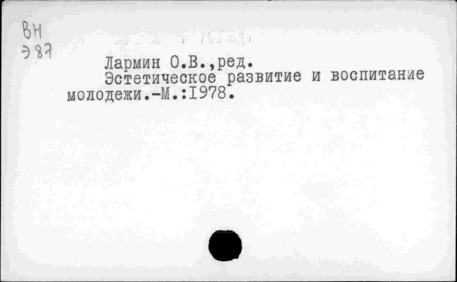 ﻿Лармин О.В.,ред.
Эстетическое развитие и воспитание молодежи.-М.:1978.